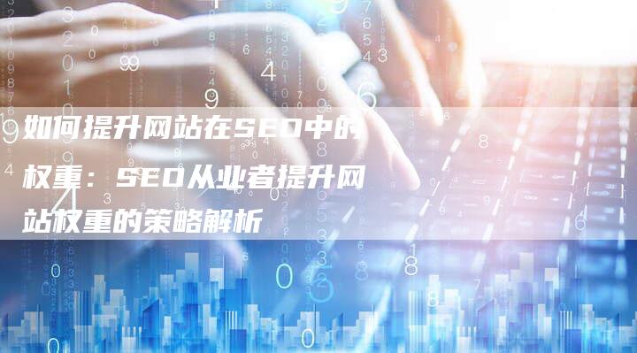 如何提升网站在SEO中的权重：SEO从业者提升网站权重的策略解析