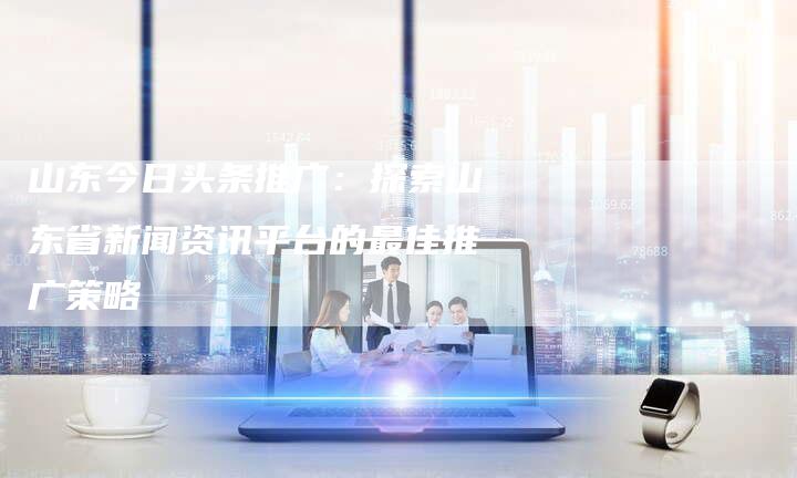 山东今日头条推广：探索山东省新闻资讯平台的最佳推广策略