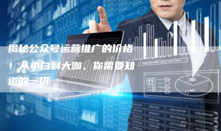 揭秘公众号运营推广的价格！从小白到大咖，你需要知道的一切-夫唯发布外链网