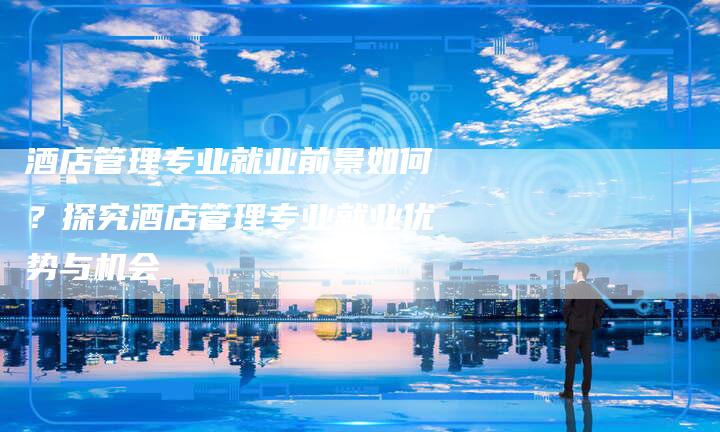 酒店管理专业就业前景如何？探究酒店管理专业就业优势与机会-夫唯发布外链网