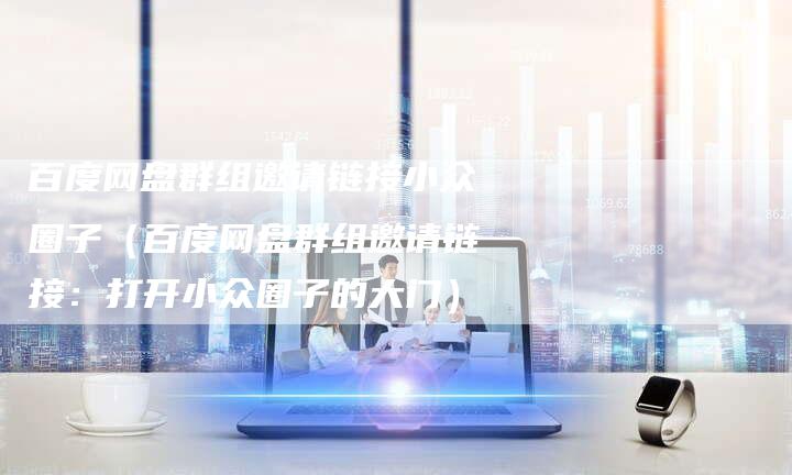 百度网盘群组邀请链接小众圈子（百度网盘群组邀请链接：打开小众圈子的大门）