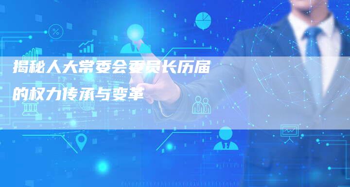 揭秘人大常委会委员长历届的权力传承与变革-夫唯发布外链网