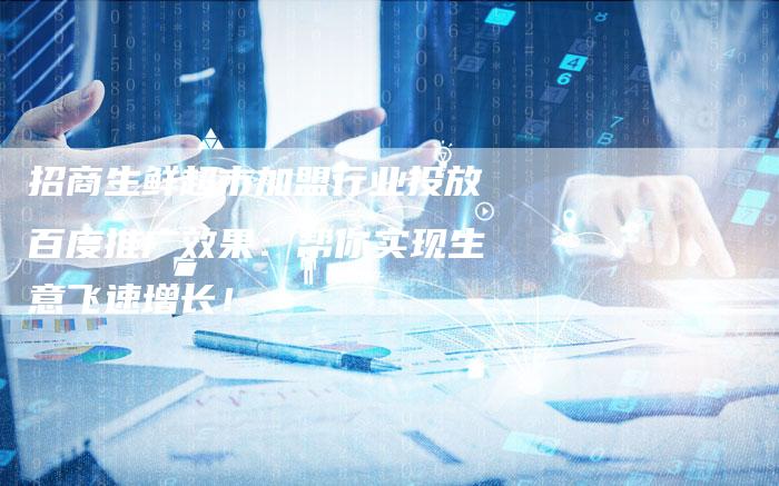 招商生鲜超市加盟行业投放百度推广效果：帮你实现生意飞速增长！-夫唯发布外链网