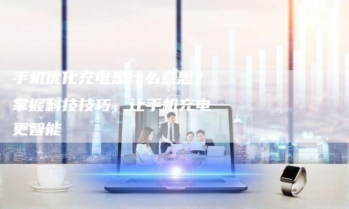 手机优化充电是什么意思？掌握科技技巧，让手机充电更智能