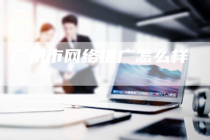 广州市网络推广怎么样
